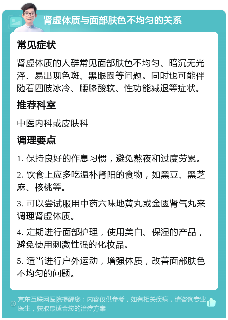 肾虚体质与面部肤色不均匀的关系 常见症状 肾虚体质的人群常见面部肤色不均匀、暗沉无光泽、易出现色斑、黑眼圈等问题。同时也可能伴随着四肢冰冷、腰膝酸软、性功能减退等症状。 推荐科室 中医内科或皮肤科 调理要点 1. 保持良好的作息习惯，避免熬夜和过度劳累。 2. 饮食上应多吃温补肾阳的食物，如黑豆、黑芝麻、核桃等。 3. 可以尝试服用中药六味地黄丸或金匮肾气丸来调理肾虚体质。 4. 定期进行面部护理，使用美白、保湿的产品，避免使用刺激性强的化妆品。 5. 适当进行户外运动，增强体质，改善面部肤色不均匀的问题。