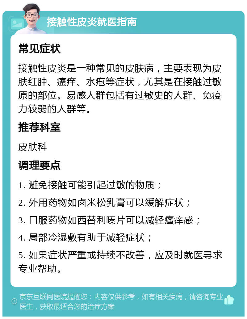 接触性皮炎就医指南 常见症状 接触性皮炎是一种常见的皮肤病，主要表现为皮肤红肿、瘙痒、水疱等症状，尤其是在接触过敏原的部位。易感人群包括有过敏史的人群、免疫力较弱的人群等。 推荐科室 皮肤科 调理要点 1. 避免接触可能引起过敏的物质； 2. 外用药物如卤米松乳膏可以缓解症状； 3. 口服药物如西替利嗪片可以减轻瘙痒感； 4. 局部冷湿敷有助于减轻症状； 5. 如果症状严重或持续不改善，应及时就医寻求专业帮助。