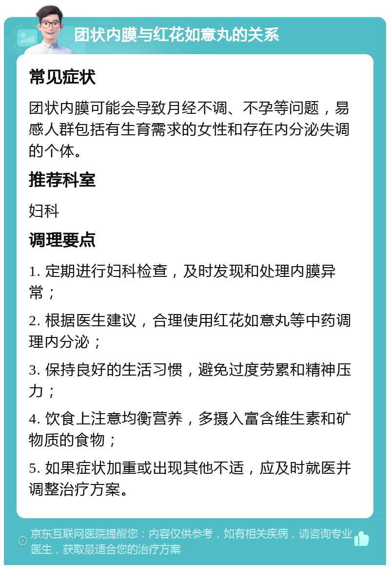 团状内膜与红花如意丸的关系 常见症状 团状内膜可能会导致月经不调、不孕等问题，易感人群包括有生育需求的女性和存在内分泌失调的个体。 推荐科室 妇科 调理要点 1. 定期进行妇科检查，及时发现和处理内膜异常； 2. 根据医生建议，合理使用红花如意丸等中药调理内分泌； 3. 保持良好的生活习惯，避免过度劳累和精神压力； 4. 饮食上注意均衡营养，多摄入富含维生素和矿物质的食物； 5. 如果症状加重或出现其他不适，应及时就医并调整治疗方案。