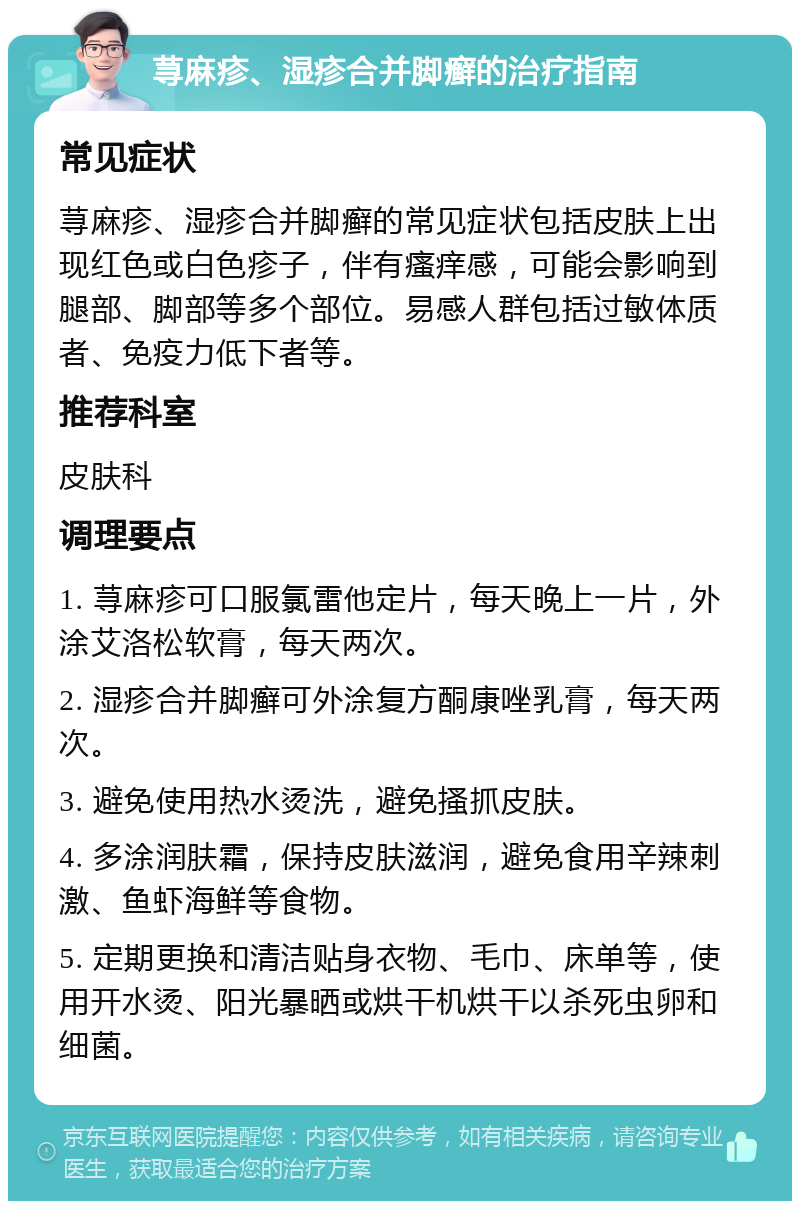 荨麻疹、湿疹合并脚癣的治疗指南 常见症状 荨麻疹、湿疹合并脚癣的常见症状包括皮肤上出现红色或白色疹子，伴有瘙痒感，可能会影响到腿部、脚部等多个部位。易感人群包括过敏体质者、免疫力低下者等。 推荐科室 皮肤科 调理要点 1. 荨麻疹可口服氯雷他定片，每天晚上一片，外涂艾洛松软膏，每天两次。 2. 湿疹合并脚癣可外涂复方酮康唑乳膏，每天两次。 3. 避免使用热水烫洗，避免搔抓皮肤。 4. 多涂润肤霜，保持皮肤滋润，避免食用辛辣刺激、鱼虾海鲜等食物。 5. 定期更换和清洁贴身衣物、毛巾、床单等，使用开水烫、阳光暴晒或烘干机烘干以杀死虫卵和细菌。