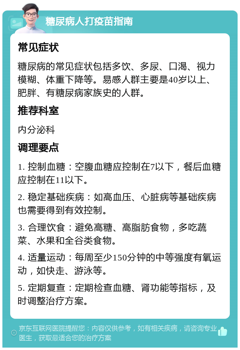 糖尿病人打疫苗指南 常见症状 糖尿病的常见症状包括多饮、多尿、口渴、视力模糊、体重下降等。易感人群主要是40岁以上、肥胖、有糖尿病家族史的人群。 推荐科室 内分泌科 调理要点 1. 控制血糖：空腹血糖应控制在7以下，餐后血糖应控制在11以下。 2. 稳定基础疾病：如高血压、心脏病等基础疾病也需要得到有效控制。 3. 合理饮食：避免高糖、高脂肪食物，多吃蔬菜、水果和全谷类食物。 4. 适量运动：每周至少150分钟的中等强度有氧运动，如快走、游泳等。 5. 定期复查：定期检查血糖、肾功能等指标，及时调整治疗方案。