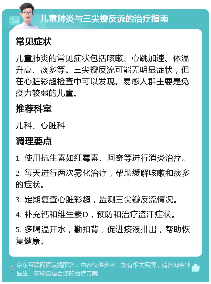 儿童肺炎与三尖瓣反流的治疗指南 常见症状 儿童肺炎的常见症状包括咳嗽、心跳加速、体温升高、痰多等。三尖瓣反流可能无明显症状，但在心脏彩超检查中可以发现。易感人群主要是免疫力较弱的儿童。 推荐科室 儿科、心脏科 调理要点 1. 使用抗生素如红霉素、阿奇等进行消炎治疗。 2. 每天进行两次雾化治疗，帮助缓解咳嗽和痰多的症状。 3. 定期复查心脏彩超，监测三尖瓣反流情况。 4. 补充钙和维生素D，预防和治疗盗汗症状。 5. 多喝温开水，勤扣背，促进痰液排出，帮助恢复健康。