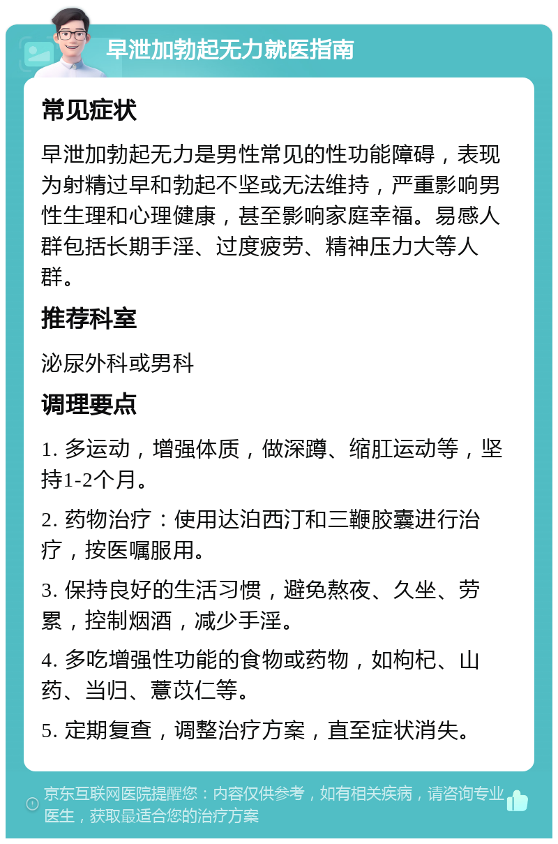 早泄加勃起无力就医指南 常见症状 早泄加勃起无力是男性常见的性功能障碍，表现为射精过早和勃起不坚或无法维持，严重影响男性生理和心理健康，甚至影响家庭幸福。易感人群包括长期手淫、过度疲劳、精神压力大等人群。 推荐科室 泌尿外科或男科 调理要点 1. 多运动，增强体质，做深蹲、缩肛运动等，坚持1-2个月。 2. 药物治疗：使用达泊西汀和三鞭胶囊进行治疗，按医嘱服用。 3. 保持良好的生活习惯，避免熬夜、久坐、劳累，控制烟酒，减少手淫。 4. 多吃增强性功能的食物或药物，如枸杞、山药、当归、薏苡仁等。 5. 定期复查，调整治疗方案，直至症状消失。