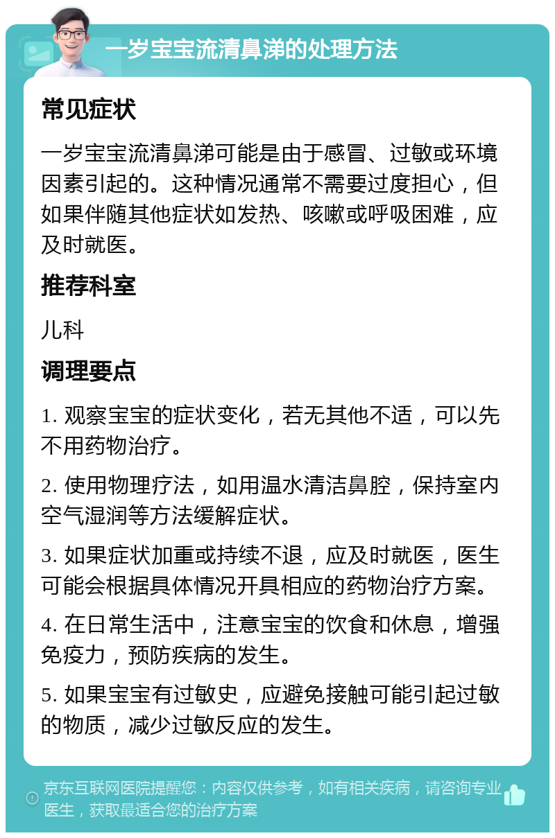 一岁宝宝流清鼻涕的处理方法 常见症状 一岁宝宝流清鼻涕可能是由于感冒、过敏或环境因素引起的。这种情况通常不需要过度担心，但如果伴随其他症状如发热、咳嗽或呼吸困难，应及时就医。 推荐科室 儿科 调理要点 1. 观察宝宝的症状变化，若无其他不适，可以先不用药物治疗。 2. 使用物理疗法，如用温水清洁鼻腔，保持室内空气湿润等方法缓解症状。 3. 如果症状加重或持续不退，应及时就医，医生可能会根据具体情况开具相应的药物治疗方案。 4. 在日常生活中，注意宝宝的饮食和休息，增强免疫力，预防疾病的发生。 5. 如果宝宝有过敏史，应避免接触可能引起过敏的物质，减少过敏反应的发生。