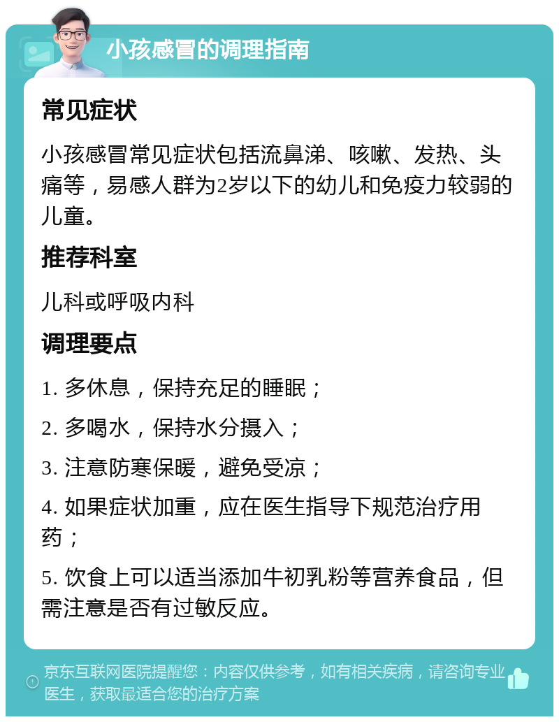 小孩感冒的调理指南 常见症状 小孩感冒常见症状包括流鼻涕、咳嗽、发热、头痛等，易感人群为2岁以下的幼儿和免疫力较弱的儿童。 推荐科室 儿科或呼吸内科 调理要点 1. 多休息，保持充足的睡眠； 2. 多喝水，保持水分摄入； 3. 注意防寒保暖，避免受凉； 4. 如果症状加重，应在医生指导下规范治疗用药； 5. 饮食上可以适当添加牛初乳粉等营养食品，但需注意是否有过敏反应。