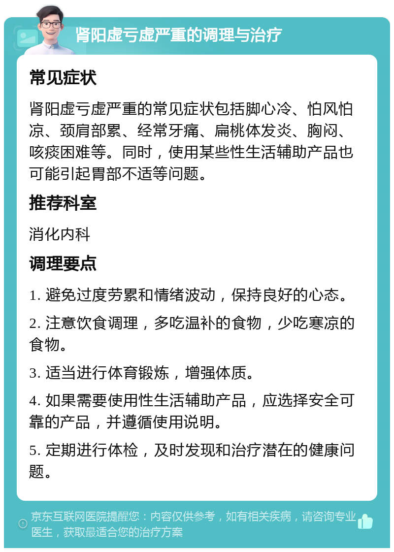 肾阳虚亏虚严重的调理与治疗 常见症状 肾阳虚亏虚严重的常见症状包括脚心冷、怕风怕凉、颈肩部累、经常牙痛、扁桃体发炎、胸闷、咳痰困难等。同时，使用某些性生活辅助产品也可能引起胃部不适等问题。 推荐科室 消化内科 调理要点 1. 避免过度劳累和情绪波动，保持良好的心态。 2. 注意饮食调理，多吃温补的食物，少吃寒凉的食物。 3. 适当进行体育锻炼，增强体质。 4. 如果需要使用性生活辅助产品，应选择安全可靠的产品，并遵循使用说明。 5. 定期进行体检，及时发现和治疗潜在的健康问题。