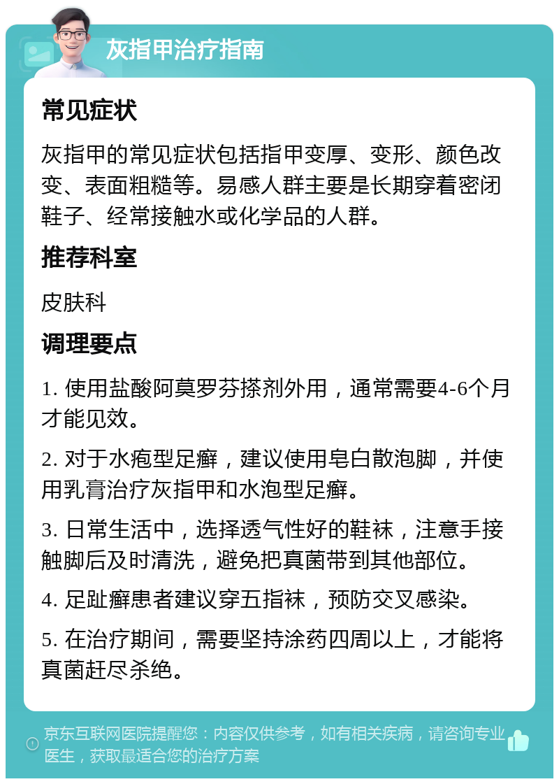 灰指甲治疗指南 常见症状 灰指甲的常见症状包括指甲变厚、变形、颜色改变、表面粗糙等。易感人群主要是长期穿着密闭鞋子、经常接触水或化学品的人群。 推荐科室 皮肤科 调理要点 1. 使用盐酸阿莫罗芬搽剂外用，通常需要4-6个月才能见效。 2. 对于水疱型足癣，建议使用皂白散泡脚，并使用乳膏治疗灰指甲和水泡型足癣。 3. 日常生活中，选择透气性好的鞋袜，注意手接触脚后及时清洗，避免把真菌带到其他部位。 4. 足趾癣患者建议穿五指袜，预防交叉感染。 5. 在治疗期间，需要坚持涂药四周以上，才能将真菌赶尽杀绝。