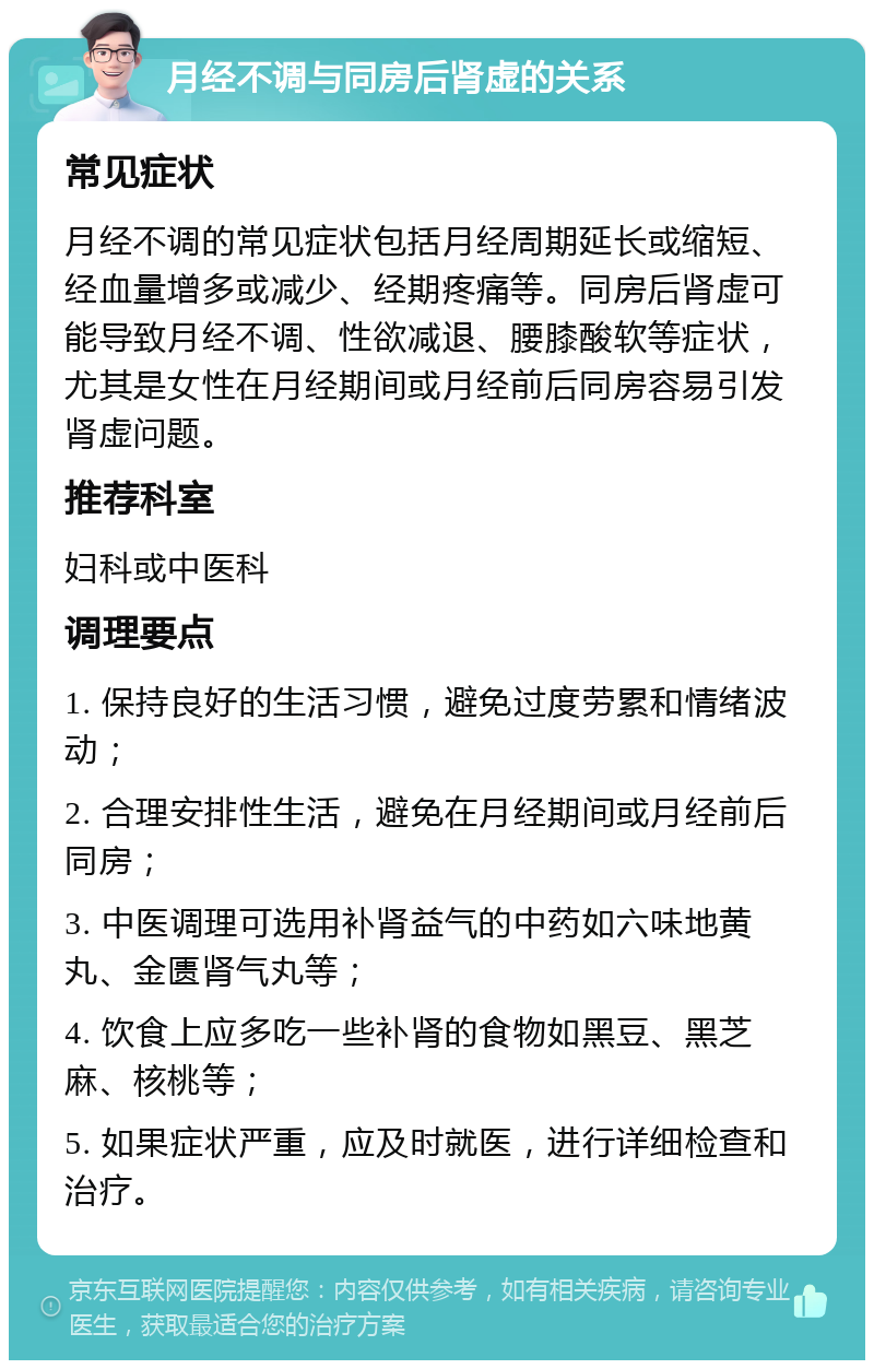 月经不调与同房后肾虚的关系 常见症状 月经不调的常见症状包括月经周期延长或缩短、经血量增多或减少、经期疼痛等。同房后肾虚可能导致月经不调、性欲减退、腰膝酸软等症状，尤其是女性在月经期间或月经前后同房容易引发肾虚问题。 推荐科室 妇科或中医科 调理要点 1. 保持良好的生活习惯，避免过度劳累和情绪波动； 2. 合理安排性生活，避免在月经期间或月经前后同房； 3. 中医调理可选用补肾益气的中药如六味地黄丸、金匮肾气丸等； 4. 饮食上应多吃一些补肾的食物如黑豆、黑芝麻、核桃等； 5. 如果症状严重，应及时就医，进行详细检查和治疗。