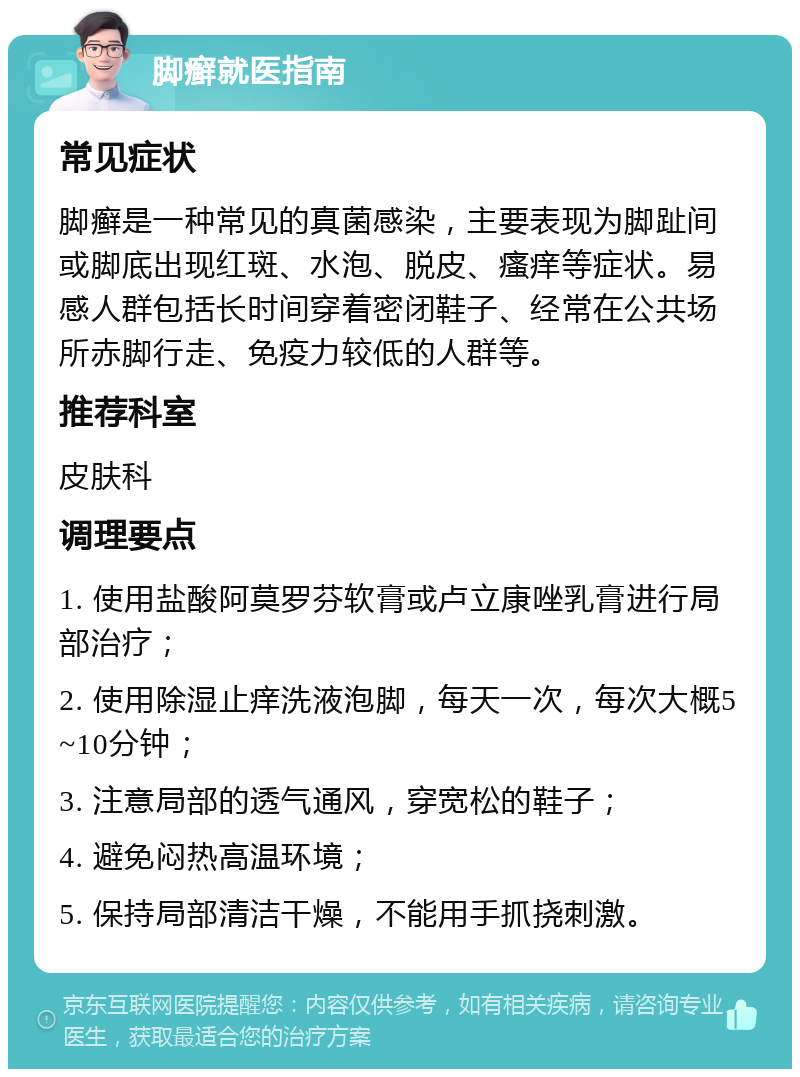 脚癣就医指南 常见症状 脚癣是一种常见的真菌感染，主要表现为脚趾间或脚底出现红斑、水泡、脱皮、瘙痒等症状。易感人群包括长时间穿着密闭鞋子、经常在公共场所赤脚行走、免疫力较低的人群等。 推荐科室 皮肤科 调理要点 1. 使用盐酸阿莫罗芬软膏或卢立康唑乳膏进行局部治疗； 2. 使用除湿止痒洗液泡脚，每天一次，每次大概5~10分钟； 3. 注意局部的透气通风，穿宽松的鞋子； 4. 避免闷热高温环境； 5. 保持局部清洁干燥，不能用手抓挠刺激。