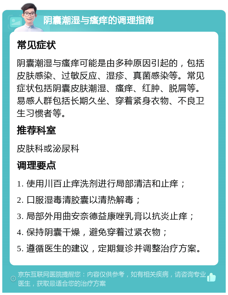 阴囊潮湿与瘙痒的调理指南 常见症状 阴囊潮湿与瘙痒可能是由多种原因引起的，包括皮肤感染、过敏反应、湿疹、真菌感染等。常见症状包括阴囊皮肤潮湿、瘙痒、红肿、脱屑等。易感人群包括长期久坐、穿着紧身衣物、不良卫生习惯者等。 推荐科室 皮肤科或泌尿科 调理要点 1. 使用川百止痒洗剂进行局部清洁和止痒； 2. 口服湿毒清胶囊以清热解毒； 3. 局部外用曲安奈德益康唑乳膏以抗炎止痒； 4. 保持阴囊干燥，避免穿着过紧衣物； 5. 遵循医生的建议，定期复诊并调整治疗方案。