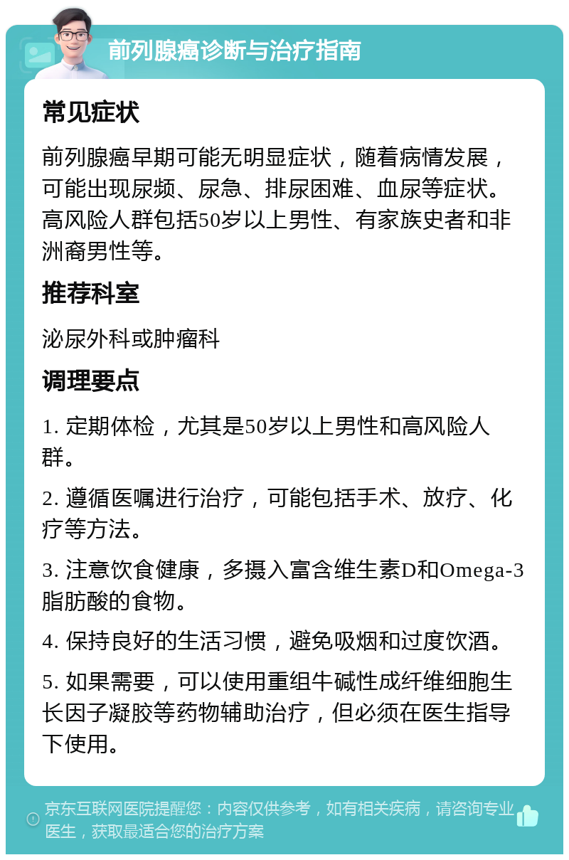 前列腺癌诊断与治疗指南 常见症状 前列腺癌早期可能无明显症状，随着病情发展，可能出现尿频、尿急、排尿困难、血尿等症状。高风险人群包括50岁以上男性、有家族史者和非洲裔男性等。 推荐科室 泌尿外科或肿瘤科 调理要点 1. 定期体检，尤其是50岁以上男性和高风险人群。 2. 遵循医嘱进行治疗，可能包括手术、放疗、化疗等方法。 3. 注意饮食健康，多摄入富含维生素D和Omega-3脂肪酸的食物。 4. 保持良好的生活习惯，避免吸烟和过度饮酒。 5. 如果需要，可以使用重组牛碱性成纤维细胞生长因子凝胶等药物辅助治疗，但必须在医生指导下使用。