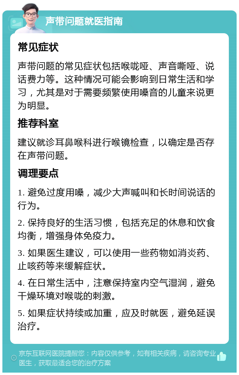 声带问题就医指南 常见症状 声带问题的常见症状包括喉咙哑、声音嘶哑、说话费力等。这种情况可能会影响到日常生活和学习，尤其是对于需要频繁使用嗓音的儿童来说更为明显。 推荐科室 建议就诊耳鼻喉科进行喉镜检查，以确定是否存在声带问题。 调理要点 1. 避免过度用嗓，减少大声喊叫和长时间说话的行为。 2. 保持良好的生活习惯，包括充足的休息和饮食均衡，增强身体免疫力。 3. 如果医生建议，可以使用一些药物如消炎药、止咳药等来缓解症状。 4. 在日常生活中，注意保持室内空气湿润，避免干燥环境对喉咙的刺激。 5. 如果症状持续或加重，应及时就医，避免延误治疗。