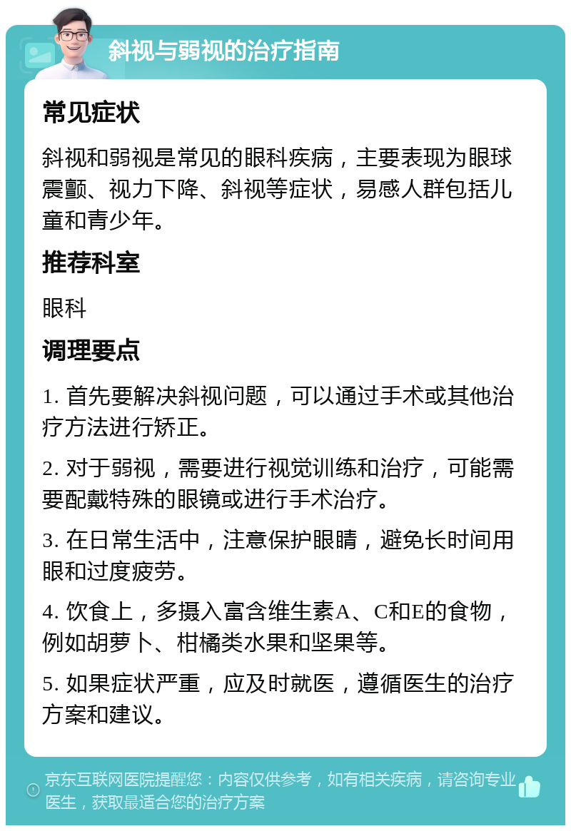 斜视与弱视的治疗指南 常见症状 斜视和弱视是常见的眼科疾病，主要表现为眼球震颤、视力下降、斜视等症状，易感人群包括儿童和青少年。 推荐科室 眼科 调理要点 1. 首先要解决斜视问题，可以通过手术或其他治疗方法进行矫正。 2. 对于弱视，需要进行视觉训练和治疗，可能需要配戴特殊的眼镜或进行手术治疗。 3. 在日常生活中，注意保护眼睛，避免长时间用眼和过度疲劳。 4. 饮食上，多摄入富含维生素A、C和E的食物，例如胡萝卜、柑橘类水果和坚果等。 5. 如果症状严重，应及时就医，遵循医生的治疗方案和建议。