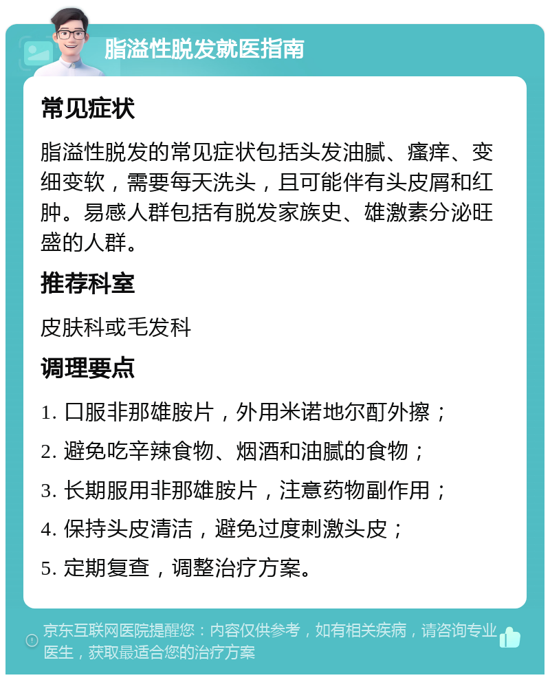 脂溢性脱发就医指南 常见症状 脂溢性脱发的常见症状包括头发油腻、瘙痒、变细变软，需要每天洗头，且可能伴有头皮屑和红肿。易感人群包括有脱发家族史、雄激素分泌旺盛的人群。 推荐科室 皮肤科或毛发科 调理要点 1. 口服非那雄胺片，外用米诺地尔酊外擦； 2. 避免吃辛辣食物、烟酒和油腻的食物； 3. 长期服用非那雄胺片，注意药物副作用； 4. 保持头皮清洁，避免过度刺激头皮； 5. 定期复查，调整治疗方案。