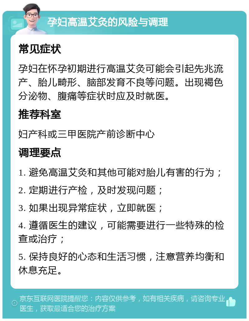 孕妇高温艾灸的风险与调理 常见症状 孕妇在怀孕初期进行高温艾灸可能会引起先兆流产、胎儿畸形、脑部发育不良等问题。出现褐色分泌物、腹痛等症状时应及时就医。 推荐科室 妇产科或三甲医院产前诊断中心 调理要点 1. 避免高温艾灸和其他可能对胎儿有害的行为； 2. 定期进行产检，及时发现问题； 3. 如果出现异常症状，立即就医； 4. 遵循医生的建议，可能需要进行一些特殊的检查或治疗； 5. 保持良好的心态和生活习惯，注意营养均衡和休息充足。