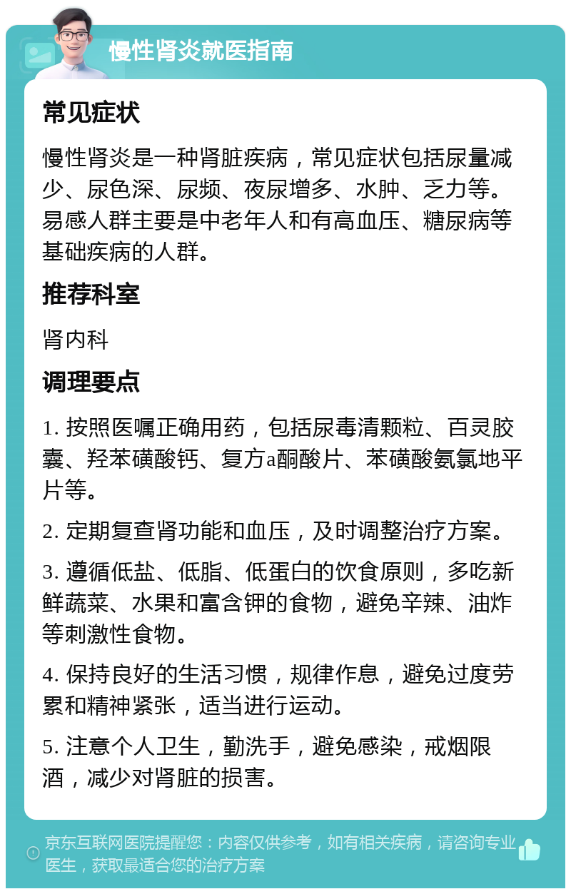 慢性肾炎就医指南 常见症状 慢性肾炎是一种肾脏疾病，常见症状包括尿量减少、尿色深、尿频、夜尿增多、水肿、乏力等。易感人群主要是中老年人和有高血压、糖尿病等基础疾病的人群。 推荐科室 肾内科 调理要点 1. 按照医嘱正确用药，包括尿毒清颗粒、百灵胶囊、羟苯磺酸钙、复方a酮酸片、苯磺酸氨氯地平片等。 2. 定期复查肾功能和血压，及时调整治疗方案。 3. 遵循低盐、低脂、低蛋白的饮食原则，多吃新鲜蔬菜、水果和富含钾的食物，避免辛辣、油炸等刺激性食物。 4. 保持良好的生活习惯，规律作息，避免过度劳累和精神紧张，适当进行运动。 5. 注意个人卫生，勤洗手，避免感染，戒烟限酒，减少对肾脏的损害。