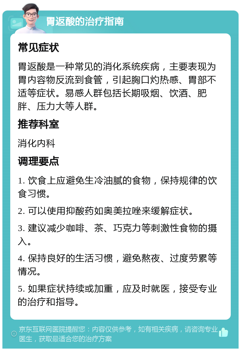 胃返酸的治疗指南 常见症状 胃返酸是一种常见的消化系统疾病，主要表现为胃内容物反流到食管，引起胸口灼热感、胃部不适等症状。易感人群包括长期吸烟、饮酒、肥胖、压力大等人群。 推荐科室 消化内科 调理要点 1. 饮食上应避免生冷油腻的食物，保持规律的饮食习惯。 2. 可以使用抑酸药如奥美拉唑来缓解症状。 3. 建议减少咖啡、茶、巧克力等刺激性食物的摄入。 4. 保持良好的生活习惯，避免熬夜、过度劳累等情况。 5. 如果症状持续或加重，应及时就医，接受专业的治疗和指导。