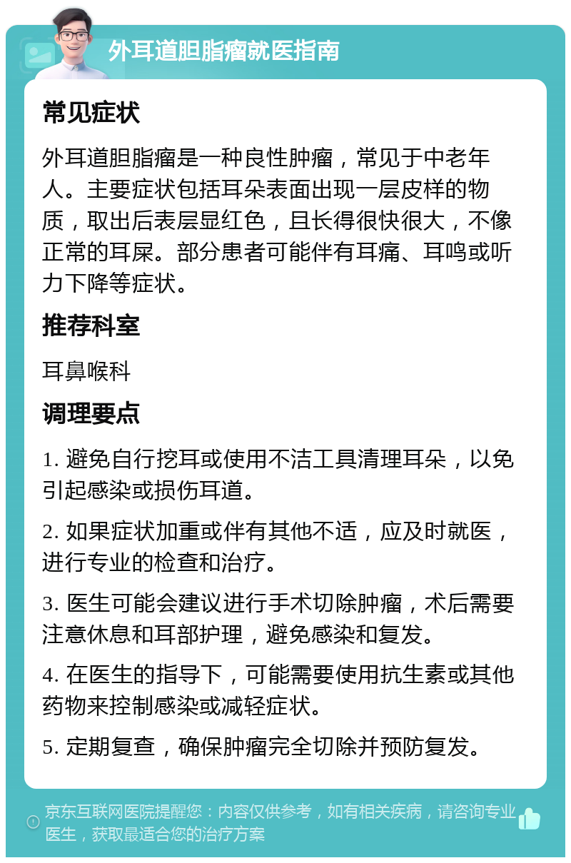 外耳道胆脂瘤就医指南 常见症状 外耳道胆脂瘤是一种良性肿瘤，常见于中老年人。主要症状包括耳朵表面出现一层皮样的物质，取出后表层显红色，且长得很快很大，不像正常的耳屎。部分患者可能伴有耳痛、耳鸣或听力下降等症状。 推荐科室 耳鼻喉科 调理要点 1. 避免自行挖耳或使用不洁工具清理耳朵，以免引起感染或损伤耳道。 2. 如果症状加重或伴有其他不适，应及时就医，进行专业的检查和治疗。 3. 医生可能会建议进行手术切除肿瘤，术后需要注意休息和耳部护理，避免感染和复发。 4. 在医生的指导下，可能需要使用抗生素或其他药物来控制感染或减轻症状。 5. 定期复查，确保肿瘤完全切除并预防复发。