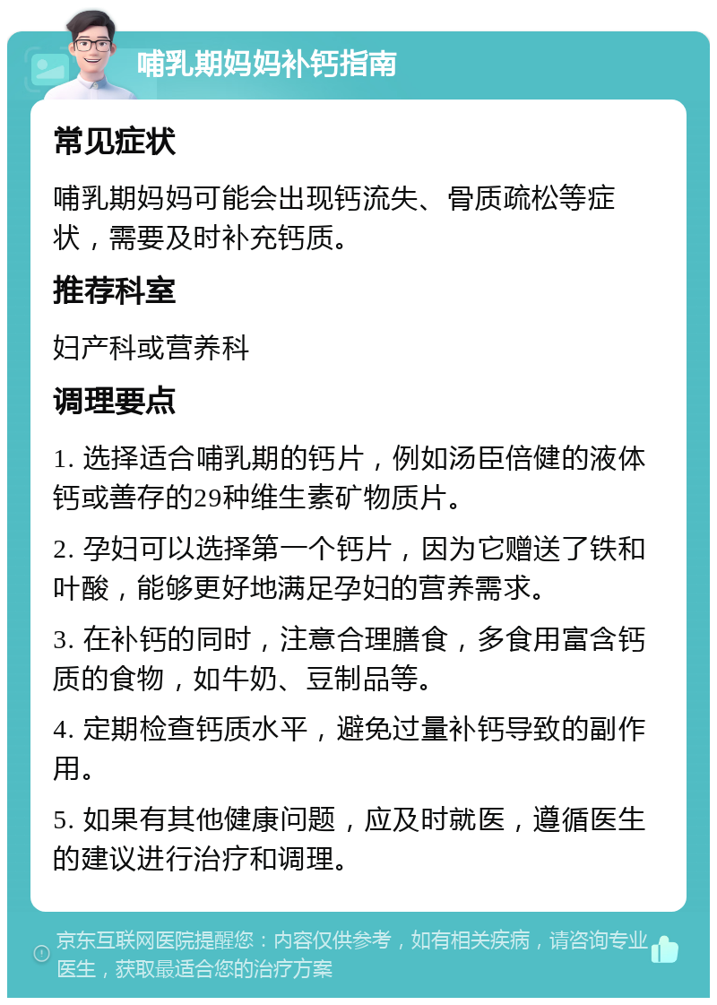 哺乳期妈妈补钙指南 常见症状 哺乳期妈妈可能会出现钙流失、骨质疏松等症状，需要及时补充钙质。 推荐科室 妇产科或营养科 调理要点 1. 选择适合哺乳期的钙片，例如汤臣倍健的液体钙或善存的29种维生素矿物质片。 2. 孕妇可以选择第一个钙片，因为它赠送了铁和叶酸，能够更好地满足孕妇的营养需求。 3. 在补钙的同时，注意合理膳食，多食用富含钙质的食物，如牛奶、豆制品等。 4. 定期检查钙质水平，避免过量补钙导致的副作用。 5. 如果有其他健康问题，应及时就医，遵循医生的建议进行治疗和调理。