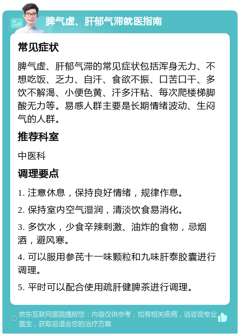 脾气虚、肝郁气滞就医指南 常见症状 脾气虚、肝郁气滞的常见症状包括浑身无力、不想吃饭、乏力、自汗、食欲不振、口苦口干、多饮不解渴、小便色黄、汗多汗粘、每次爬楼梯脚酸无力等。易感人群主要是长期情绪波动、生闷气的人群。 推荐科室 中医科 调理要点 1. 注意休息，保持良好情绪，规律作息。 2. 保持室内空气湿润，清淡饮食易消化。 3. 多饮水，少食辛辣刺激、油炸的食物，忌烟酒，避风寒。 4. 可以服用参芪十一味颗粒和九味肝泰胶囊进行调理。 5. 平时可以配合使用疏肝健脾茶进行调理。