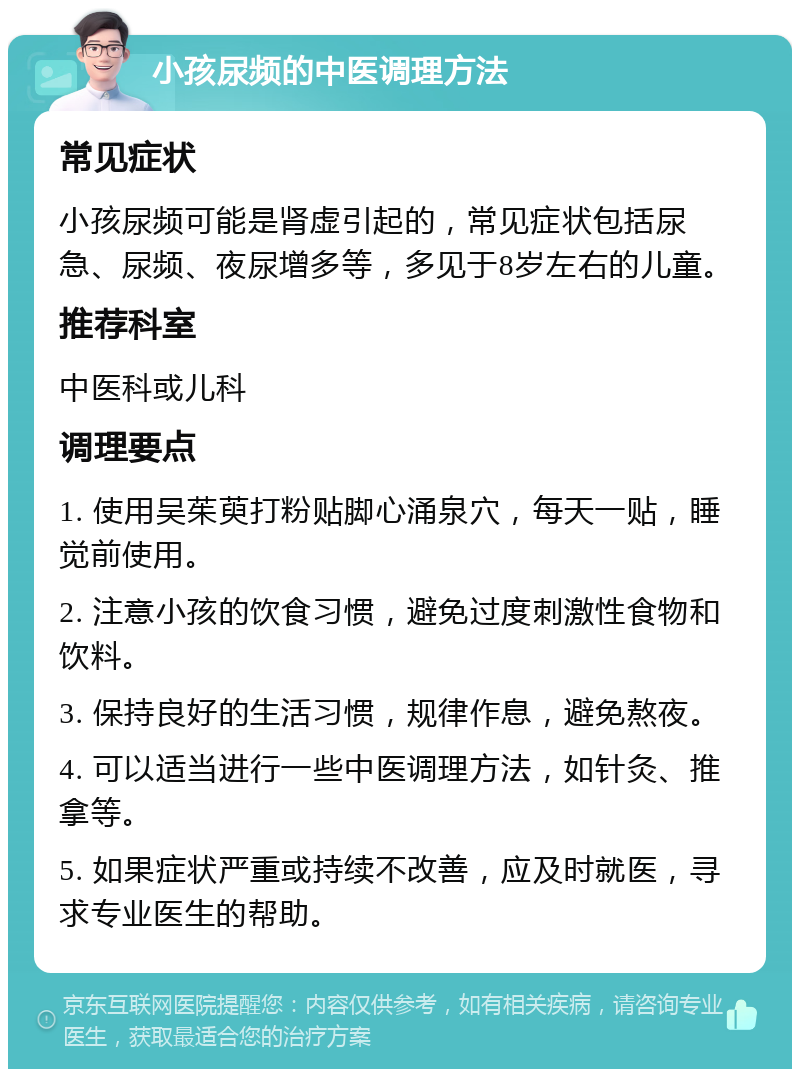 小孩尿频的中医调理方法 常见症状 小孩尿频可能是肾虚引起的，常见症状包括尿急、尿频、夜尿增多等，多见于8岁左右的儿童。 推荐科室 中医科或儿科 调理要点 1. 使用吴茱萸打粉贴脚心涌泉穴，每天一贴，睡觉前使用。 2. 注意小孩的饮食习惯，避免过度刺激性食物和饮料。 3. 保持良好的生活习惯，规律作息，避免熬夜。 4. 可以适当进行一些中医调理方法，如针灸、推拿等。 5. 如果症状严重或持续不改善，应及时就医，寻求专业医生的帮助。