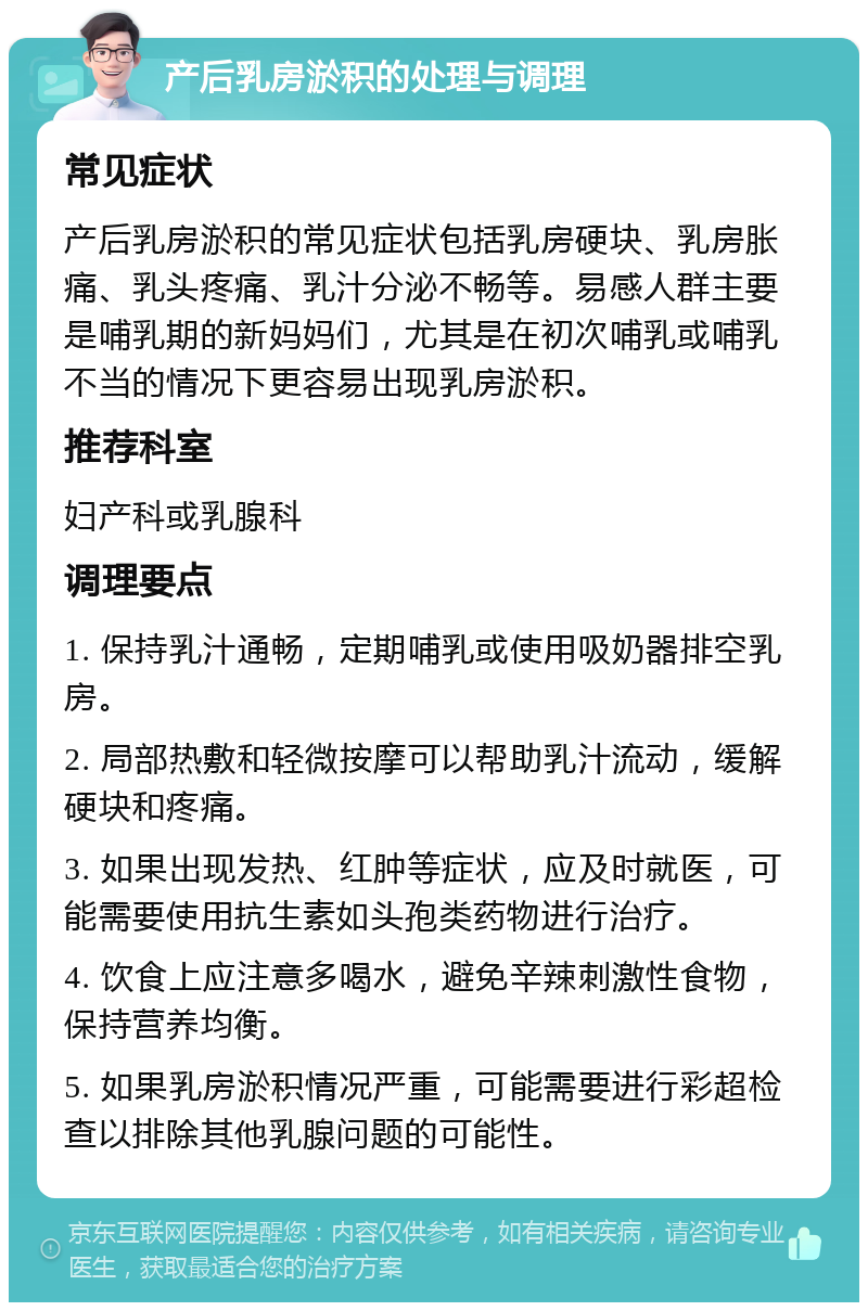 产后乳房淤积的处理与调理 常见症状 产后乳房淤积的常见症状包括乳房硬块、乳房胀痛、乳头疼痛、乳汁分泌不畅等。易感人群主要是哺乳期的新妈妈们，尤其是在初次哺乳或哺乳不当的情况下更容易出现乳房淤积。 推荐科室 妇产科或乳腺科 调理要点 1. 保持乳汁通畅，定期哺乳或使用吸奶器排空乳房。 2. 局部热敷和轻微按摩可以帮助乳汁流动，缓解硬块和疼痛。 3. 如果出现发热、红肿等症状，应及时就医，可能需要使用抗生素如头孢类药物进行治疗。 4. 饮食上应注意多喝水，避免辛辣刺激性食物，保持营养均衡。 5. 如果乳房淤积情况严重，可能需要进行彩超检查以排除其他乳腺问题的可能性。