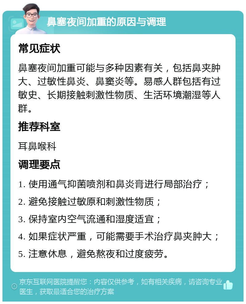 鼻塞夜间加重的原因与调理 常见症状 鼻塞夜间加重可能与多种因素有关，包括鼻夹肿大、过敏性鼻炎、鼻窦炎等。易感人群包括有过敏史、长期接触刺激性物质、生活环境潮湿等人群。 推荐科室 耳鼻喉科 调理要点 1. 使用通气抑菌喷剂和鼻炎膏进行局部治疗； 2. 避免接触过敏原和刺激性物质； 3. 保持室内空气流通和湿度适宜； 4. 如果症状严重，可能需要手术治疗鼻夹肿大； 5. 注意休息，避免熬夜和过度疲劳。