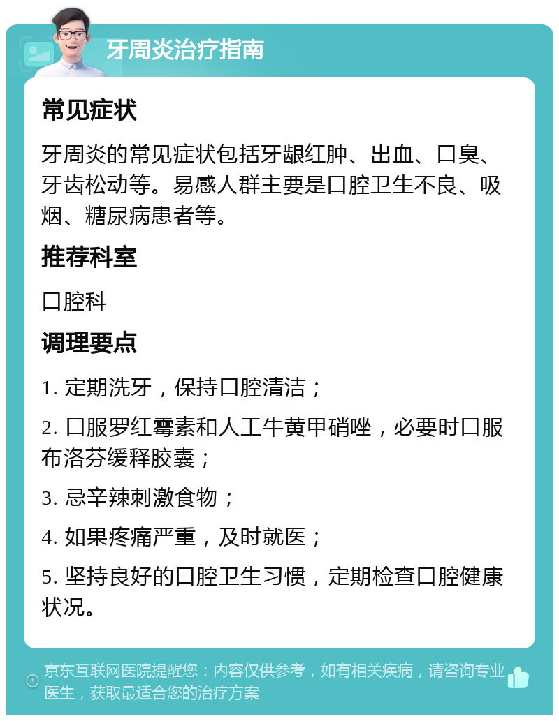 牙周炎治疗指南 常见症状 牙周炎的常见症状包括牙龈红肿、出血、口臭、牙齿松动等。易感人群主要是口腔卫生不良、吸烟、糖尿病患者等。 推荐科室 口腔科 调理要点 1. 定期洗牙，保持口腔清洁； 2. 口服罗红霉素和人工牛黄甲硝唑，必要时口服布洛芬缓释胶囊； 3. 忌辛辣刺激食物； 4. 如果疼痛严重，及时就医； 5. 坚持良好的口腔卫生习惯，定期检查口腔健康状况。