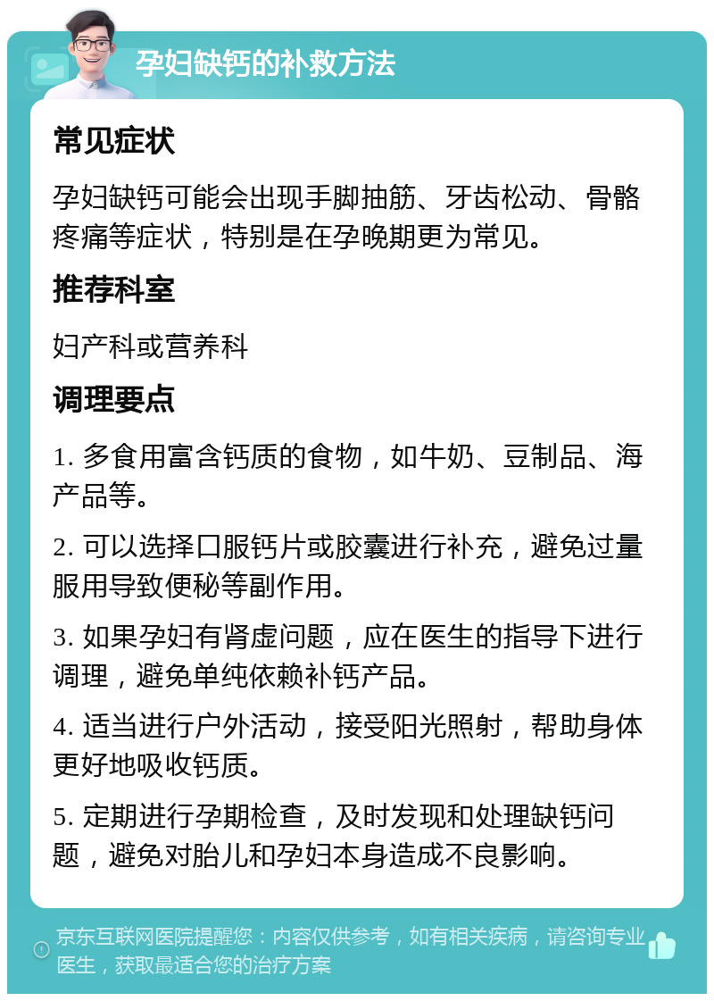 孕妇缺钙的补救方法 常见症状 孕妇缺钙可能会出现手脚抽筋、牙齿松动、骨骼疼痛等症状，特别是在孕晚期更为常见。 推荐科室 妇产科或营养科 调理要点 1. 多食用富含钙质的食物，如牛奶、豆制品、海产品等。 2. 可以选择口服钙片或胶囊进行补充，避免过量服用导致便秘等副作用。 3. 如果孕妇有肾虚问题，应在医生的指导下进行调理，避免单纯依赖补钙产品。 4. 适当进行户外活动，接受阳光照射，帮助身体更好地吸收钙质。 5. 定期进行孕期检查，及时发现和处理缺钙问题，避免对胎儿和孕妇本身造成不良影响。