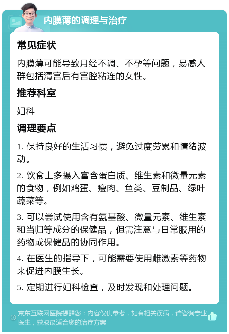 内膜薄的调理与治疗 常见症状 内膜薄可能导致月经不调、不孕等问题，易感人群包括清宫后有宫腔粘连的女性。 推荐科室 妇科 调理要点 1. 保持良好的生活习惯，避免过度劳累和情绪波动。 2. 饮食上多摄入富含蛋白质、维生素和微量元素的食物，例如鸡蛋、瘦肉、鱼类、豆制品、绿叶蔬菜等。 3. 可以尝试使用含有氨基酸、微量元素、维生素和当归等成分的保健品，但需注意与日常服用的药物或保健品的协同作用。 4. 在医生的指导下，可能需要使用雌激素等药物来促进内膜生长。 5. 定期进行妇科检查，及时发现和处理问题。