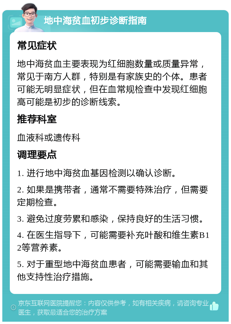 地中海贫血初步诊断指南 常见症状 地中海贫血主要表现为红细胞数量或质量异常，常见于南方人群，特别是有家族史的个体。患者可能无明显症状，但在血常规检查中发现红细胞高可能是初步的诊断线索。 推荐科室 血液科或遗传科 调理要点 1. 进行地中海贫血基因检测以确认诊断。 2. 如果是携带者，通常不需要特殊治疗，但需要定期检查。 3. 避免过度劳累和感染，保持良好的生活习惯。 4. 在医生指导下，可能需要补充叶酸和维生素B12等营养素。 5. 对于重型地中海贫血患者，可能需要输血和其他支持性治疗措施。