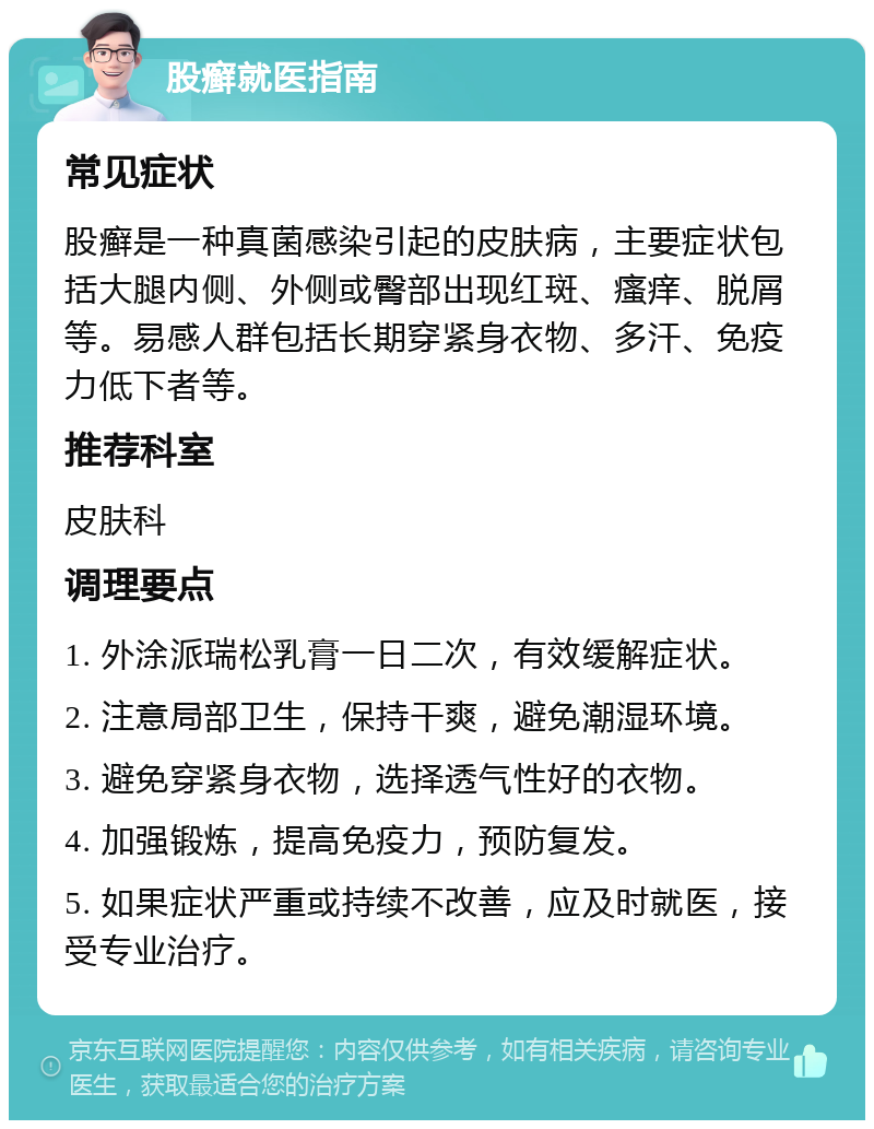 股癣就医指南 常见症状 股癣是一种真菌感染引起的皮肤病，主要症状包括大腿内侧、外侧或臀部出现红斑、瘙痒、脱屑等。易感人群包括长期穿紧身衣物、多汗、免疫力低下者等。 推荐科室 皮肤科 调理要点 1. 外涂派瑞松乳膏一日二次，有效缓解症状。 2. 注意局部卫生，保持干爽，避免潮湿环境。 3. 避免穿紧身衣物，选择透气性好的衣物。 4. 加强锻炼，提高免疫力，预防复发。 5. 如果症状严重或持续不改善，应及时就医，接受专业治疗。