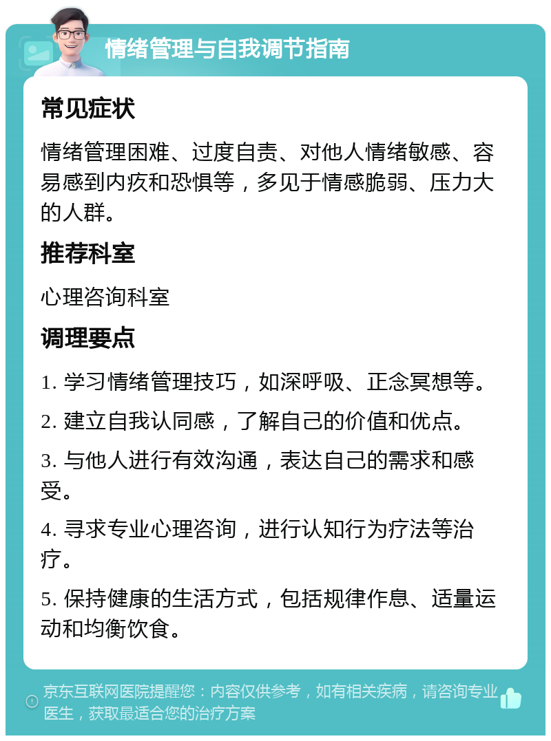 情绪管理与自我调节指南 常见症状 情绪管理困难、过度自责、对他人情绪敏感、容易感到内疚和恐惧等，多见于情感脆弱、压力大的人群。 推荐科室 心理咨询科室 调理要点 1. 学习情绪管理技巧，如深呼吸、正念冥想等。 2. 建立自我认同感，了解自己的价值和优点。 3. 与他人进行有效沟通，表达自己的需求和感受。 4. 寻求专业心理咨询，进行认知行为疗法等治疗。 5. 保持健康的生活方式，包括规律作息、适量运动和均衡饮食。