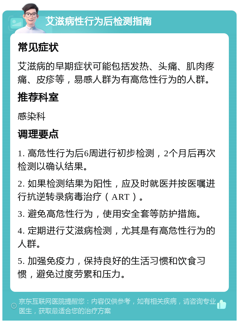 艾滋病性行为后检测指南 常见症状 艾滋病的早期症状可能包括发热、头痛、肌肉疼痛、皮疹等，易感人群为有高危性行为的人群。 推荐科室 感染科 调理要点 1. 高危性行为后6周进行初步检测，2个月后再次检测以确认结果。 2. 如果检测结果为阳性，应及时就医并按医嘱进行抗逆转录病毒治疗（ART）。 3. 避免高危性行为，使用安全套等防护措施。 4. 定期进行艾滋病检测，尤其是有高危性行为的人群。 5. 加强免疫力，保持良好的生活习惯和饮食习惯，避免过度劳累和压力。