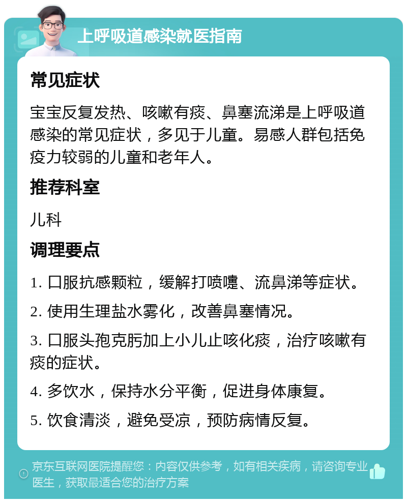 上呼吸道感染就医指南 常见症状 宝宝反复发热、咳嗽有痰、鼻塞流涕是上呼吸道感染的常见症状，多见于儿童。易感人群包括免疫力较弱的儿童和老年人。 推荐科室 儿科 调理要点 1. 口服抗感颗粒，缓解打喷嚏、流鼻涕等症状。 2. 使用生理盐水雾化，改善鼻塞情况。 3. 口服头孢克肟加上小儿止咳化痰，治疗咳嗽有痰的症状。 4. 多饮水，保持水分平衡，促进身体康复。 5. 饮食清淡，避免受凉，预防病情反复。