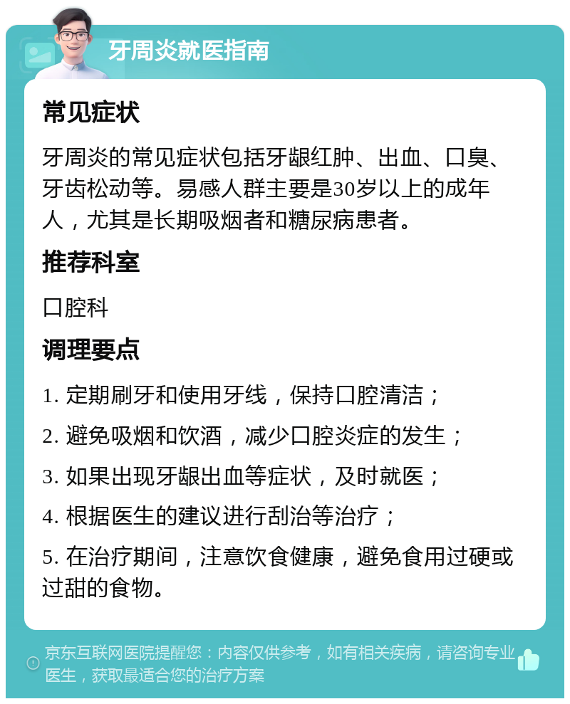 牙周炎就医指南 常见症状 牙周炎的常见症状包括牙龈红肿、出血、口臭、牙齿松动等。易感人群主要是30岁以上的成年人，尤其是长期吸烟者和糖尿病患者。 推荐科室 口腔科 调理要点 1. 定期刷牙和使用牙线，保持口腔清洁； 2. 避免吸烟和饮酒，减少口腔炎症的发生； 3. 如果出现牙龈出血等症状，及时就医； 4. 根据医生的建议进行刮治等治疗； 5. 在治疗期间，注意饮食健康，避免食用过硬或过甜的食物。