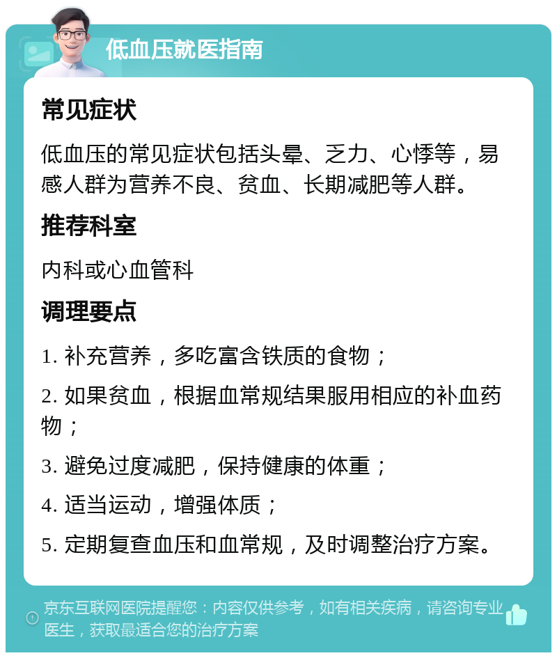 低血压就医指南 常见症状 低血压的常见症状包括头晕、乏力、心悸等，易感人群为营养不良、贫血、长期减肥等人群。 推荐科室 内科或心血管科 调理要点 1. 补充营养，多吃富含铁质的食物； 2. 如果贫血，根据血常规结果服用相应的补血药物； 3. 避免过度减肥，保持健康的体重； 4. 适当运动，增强体质； 5. 定期复查血压和血常规，及时调整治疗方案。