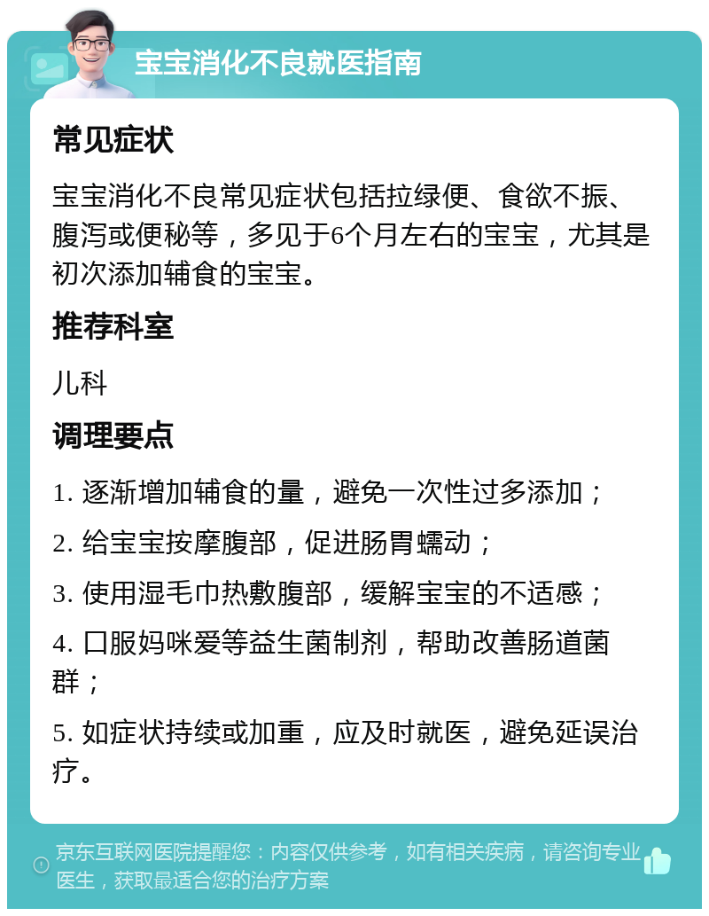 宝宝消化不良就医指南 常见症状 宝宝消化不良常见症状包括拉绿便、食欲不振、腹泻或便秘等，多见于6个月左右的宝宝，尤其是初次添加辅食的宝宝。 推荐科室 儿科 调理要点 1. 逐渐增加辅食的量，避免一次性过多添加； 2. 给宝宝按摩腹部，促进肠胃蠕动； 3. 使用湿毛巾热敷腹部，缓解宝宝的不适感； 4. 口服妈咪爱等益生菌制剂，帮助改善肠道菌群； 5. 如症状持续或加重，应及时就医，避免延误治疗。