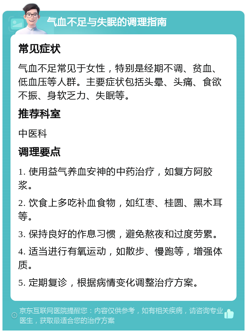 气血不足与失眠的调理指南 常见症状 气血不足常见于女性，特别是经期不调、贫血、低血压等人群。主要症状包括头晕、头痛、食欲不振、身软乏力、失眠等。 推荐科室 中医科 调理要点 1. 使用益气养血安神的中药治疗，如复方阿胶浆。 2. 饮食上多吃补血食物，如红枣、桂圆、黑木耳等。 3. 保持良好的作息习惯，避免熬夜和过度劳累。 4. 适当进行有氧运动，如散步、慢跑等，增强体质。 5. 定期复诊，根据病情变化调整治疗方案。