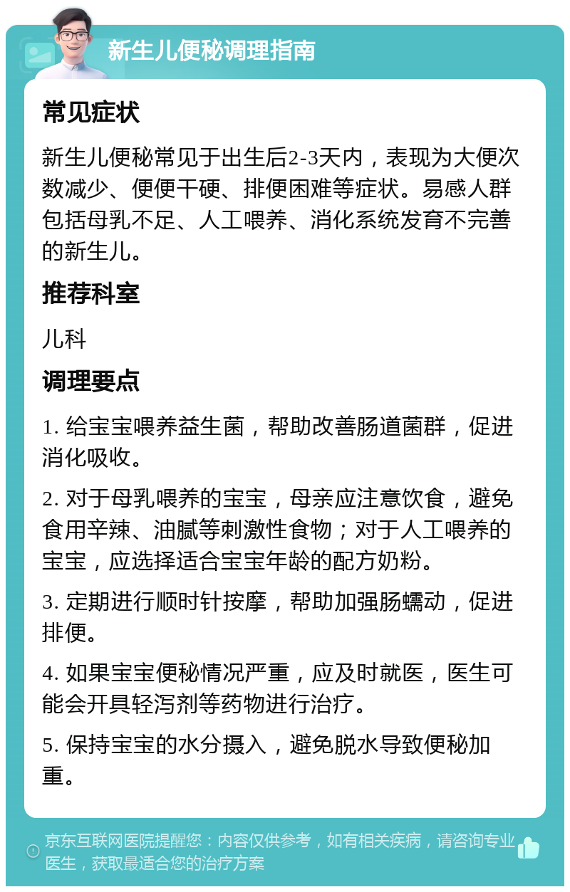 新生儿便秘调理指南 常见症状 新生儿便秘常见于出生后2-3天内，表现为大便次数减少、便便干硬、排便困难等症状。易感人群包括母乳不足、人工喂养、消化系统发育不完善的新生儿。 推荐科室 儿科 调理要点 1. 给宝宝喂养益生菌，帮助改善肠道菌群，促进消化吸收。 2. 对于母乳喂养的宝宝，母亲应注意饮食，避免食用辛辣、油腻等刺激性食物；对于人工喂养的宝宝，应选择适合宝宝年龄的配方奶粉。 3. 定期进行顺时针按摩，帮助加强肠蠕动，促进排便。 4. 如果宝宝便秘情况严重，应及时就医，医生可能会开具轻泻剂等药物进行治疗。 5. 保持宝宝的水分摄入，避免脱水导致便秘加重。