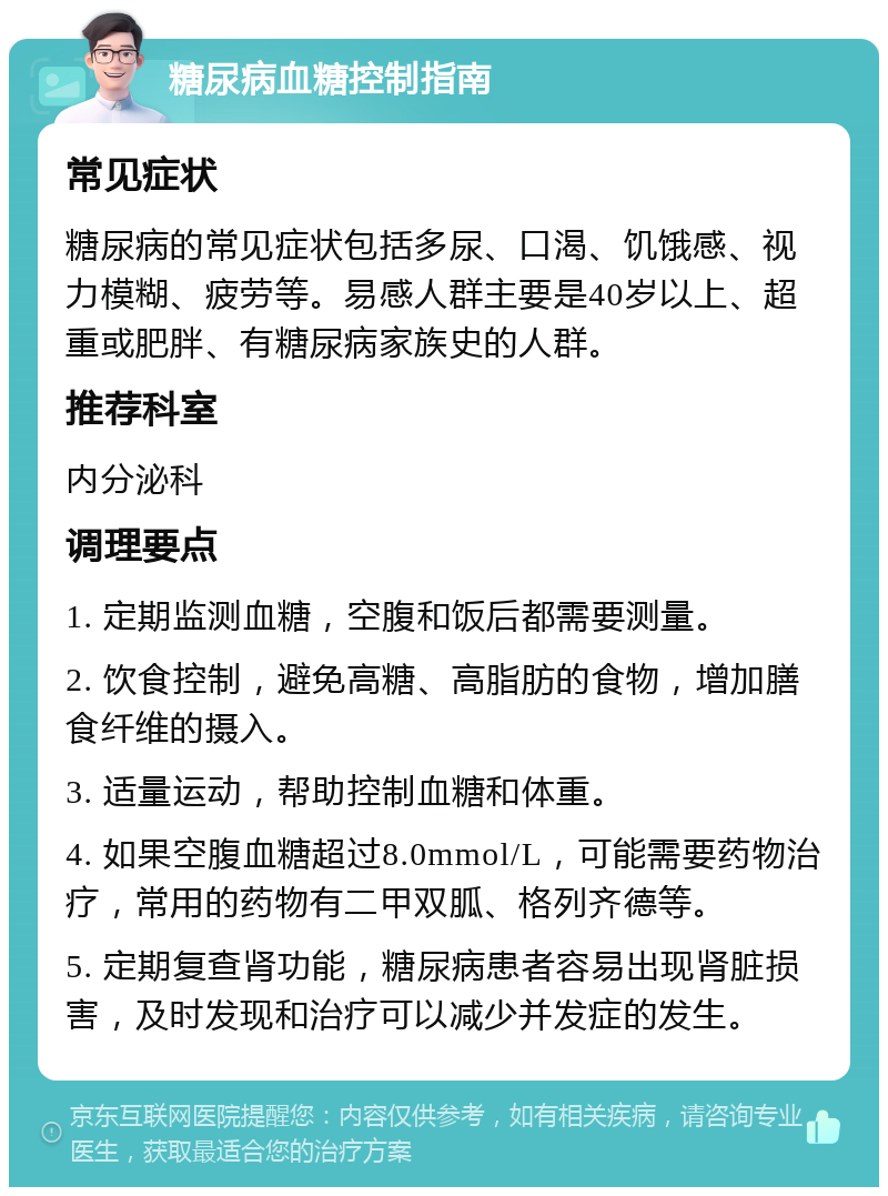 糖尿病血糖控制指南 常见症状 糖尿病的常见症状包括多尿、口渴、饥饿感、视力模糊、疲劳等。易感人群主要是40岁以上、超重或肥胖、有糖尿病家族史的人群。 推荐科室 内分泌科 调理要点 1. 定期监测血糖，空腹和饭后都需要测量。 2. 饮食控制，避免高糖、高脂肪的食物，增加膳食纤维的摄入。 3. 适量运动，帮助控制血糖和体重。 4. 如果空腹血糖超过8.0mmol/L，可能需要药物治疗，常用的药物有二甲双胍、格列齐德等。 5. 定期复查肾功能，糖尿病患者容易出现肾脏损害，及时发现和治疗可以减少并发症的发生。