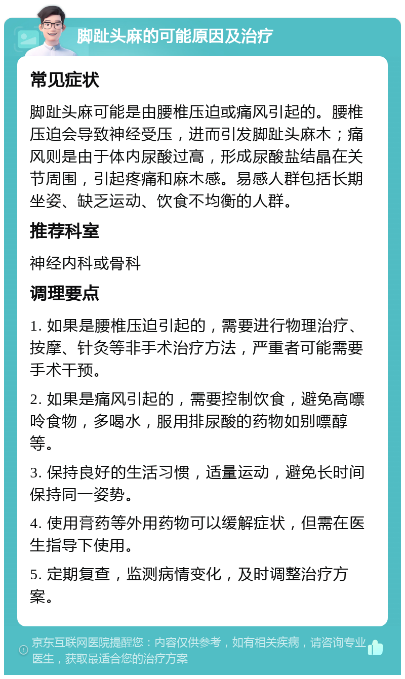 脚趾头麻的可能原因及治疗 常见症状 脚趾头麻可能是由腰椎压迫或痛风引起的。腰椎压迫会导致神经受压，进而引发脚趾头麻木；痛风则是由于体内尿酸过高，形成尿酸盐结晶在关节周围，引起疼痛和麻木感。易感人群包括长期坐姿、缺乏运动、饮食不均衡的人群。 推荐科室 神经内科或骨科 调理要点 1. 如果是腰椎压迫引起的，需要进行物理治疗、按摩、针灸等非手术治疗方法，严重者可能需要手术干预。 2. 如果是痛风引起的，需要控制饮食，避免高嘌呤食物，多喝水，服用排尿酸的药物如别嘌醇等。 3. 保持良好的生活习惯，适量运动，避免长时间保持同一姿势。 4. 使用膏药等外用药物可以缓解症状，但需在医生指导下使用。 5. 定期复查，监测病情变化，及时调整治疗方案。