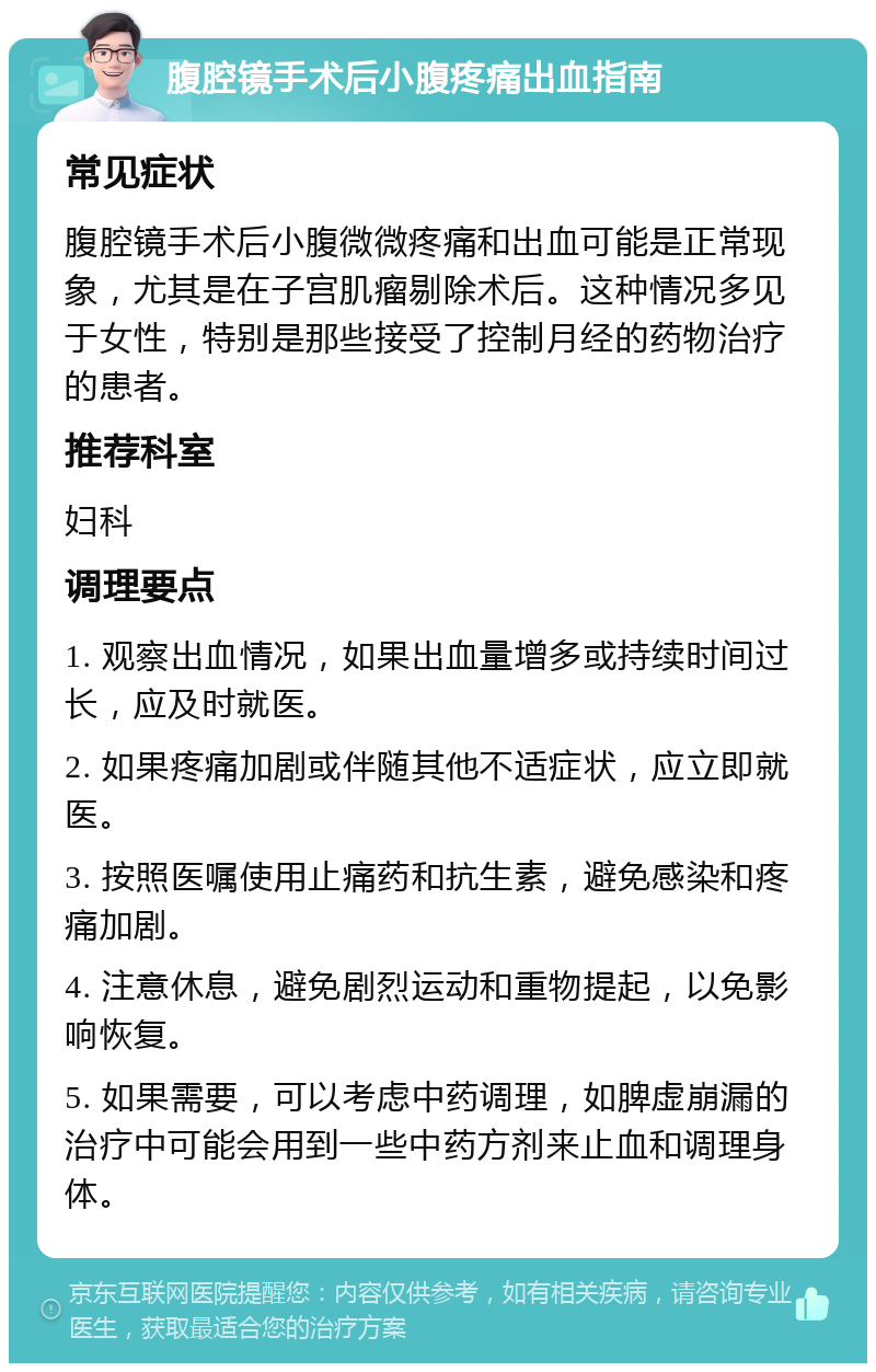 腹腔镜手术后小腹疼痛出血指南 常见症状 腹腔镜手术后小腹微微疼痛和出血可能是正常现象，尤其是在子宫肌瘤剔除术后。这种情况多见于女性，特别是那些接受了控制月经的药物治疗的患者。 推荐科室 妇科 调理要点 1. 观察出血情况，如果出血量增多或持续时间过长，应及时就医。 2. 如果疼痛加剧或伴随其他不适症状，应立即就医。 3. 按照医嘱使用止痛药和抗生素，避免感染和疼痛加剧。 4. 注意休息，避免剧烈运动和重物提起，以免影响恢复。 5. 如果需要，可以考虑中药调理，如脾虚崩漏的治疗中可能会用到一些中药方剂来止血和调理身体。