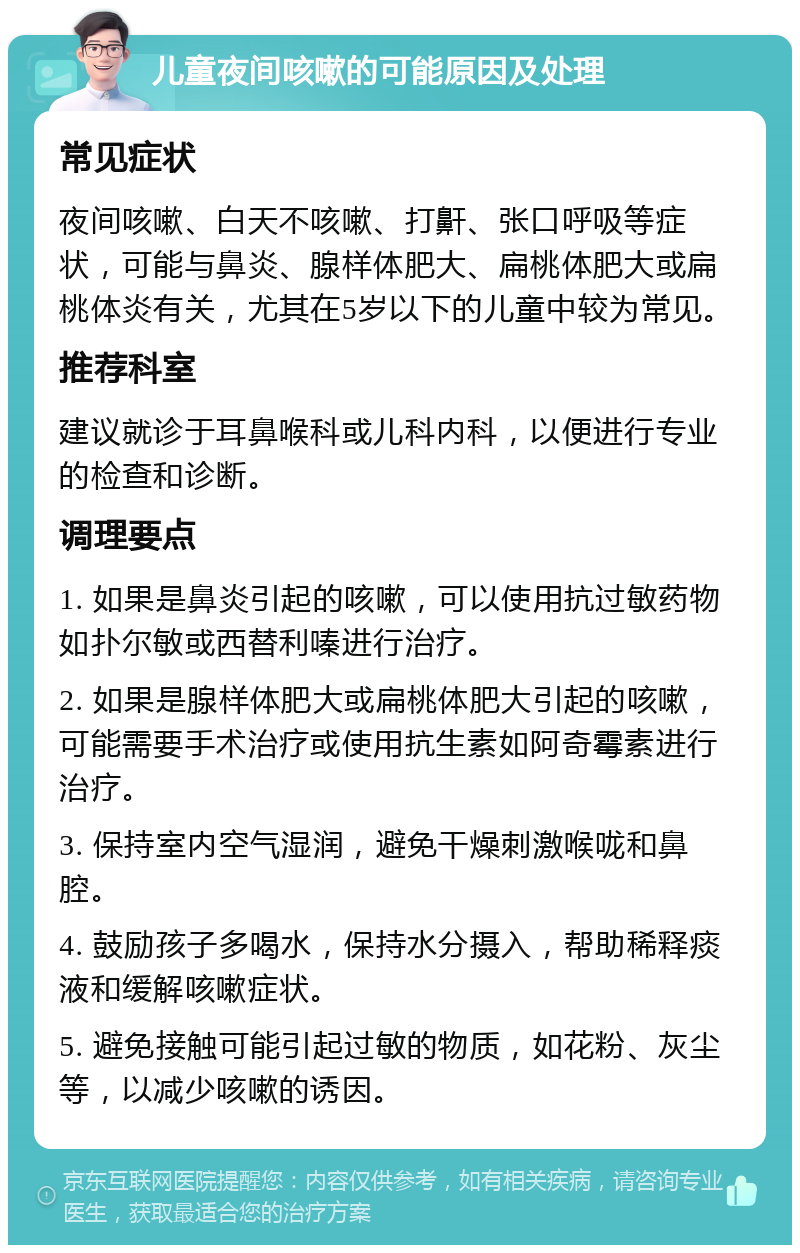 儿童夜间咳嗽的可能原因及处理 常见症状 夜间咳嗽、白天不咳嗽、打鼾、张口呼吸等症状，可能与鼻炎、腺样体肥大、扁桃体肥大或扁桃体炎有关，尤其在5岁以下的儿童中较为常见。 推荐科室 建议就诊于耳鼻喉科或儿科内科，以便进行专业的检查和诊断。 调理要点 1. 如果是鼻炎引起的咳嗽，可以使用抗过敏药物如扑尔敏或西替利嗪进行治疗。 2. 如果是腺样体肥大或扁桃体肥大引起的咳嗽，可能需要手术治疗或使用抗生素如阿奇霉素进行治疗。 3. 保持室内空气湿润，避免干燥刺激喉咙和鼻腔。 4. 鼓励孩子多喝水，保持水分摄入，帮助稀释痰液和缓解咳嗽症状。 5. 避免接触可能引起过敏的物质，如花粉、灰尘等，以减少咳嗽的诱因。