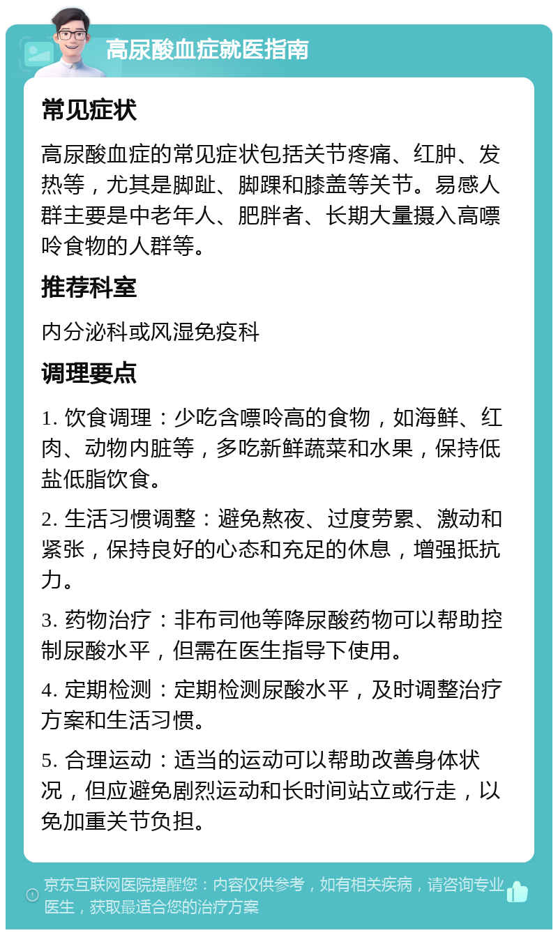 高尿酸血症就医指南 常见症状 高尿酸血症的常见症状包括关节疼痛、红肿、发热等，尤其是脚趾、脚踝和膝盖等关节。易感人群主要是中老年人、肥胖者、长期大量摄入高嘌呤食物的人群等。 推荐科室 内分泌科或风湿免疫科 调理要点 1. 饮食调理：少吃含嘌呤高的食物，如海鲜、红肉、动物内脏等，多吃新鲜蔬菜和水果，保持低盐低脂饮食。 2. 生活习惯调整：避免熬夜、过度劳累、激动和紧张，保持良好的心态和充足的休息，增强抵抗力。 3. 药物治疗：非布司他等降尿酸药物可以帮助控制尿酸水平，但需在医生指导下使用。 4. 定期检测：定期检测尿酸水平，及时调整治疗方案和生活习惯。 5. 合理运动：适当的运动可以帮助改善身体状况，但应避免剧烈运动和长时间站立或行走，以免加重关节负担。