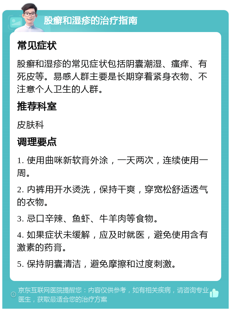 股癣和湿疹的治疗指南 常见症状 股癣和湿疹的常见症状包括阴囊潮湿、瘙痒、有死皮等。易感人群主要是长期穿着紧身衣物、不注意个人卫生的人群。 推荐科室 皮肤科 调理要点 1. 使用曲咪新软膏外涂，一天两次，连续使用一周。 2. 内裤用开水烫洗，保持干爽，穿宽松舒适透气的衣物。 3. 忌口辛辣、鱼虾、牛羊肉等食物。 4. 如果症状未缓解，应及时就医，避免使用含有激素的药膏。 5. 保持阴囊清洁，避免摩擦和过度刺激。