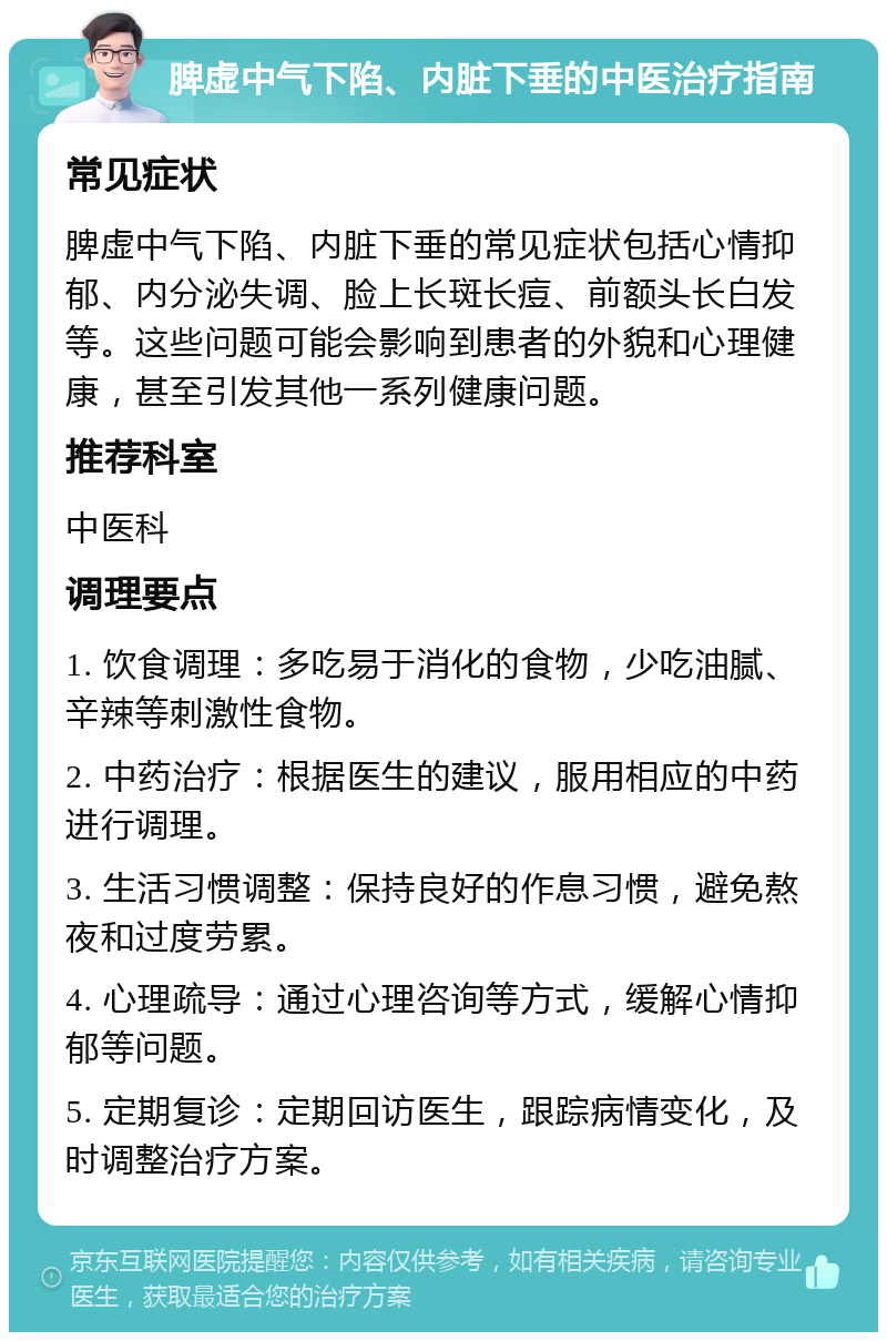 脾虚中气下陷、内脏下垂的中医治疗指南 常见症状 脾虚中气下陷、内脏下垂的常见症状包括心情抑郁、内分泌失调、脸上长斑长痘、前额头长白发等。这些问题可能会影响到患者的外貌和心理健康，甚至引发其他一系列健康问题。 推荐科室 中医科 调理要点 1. 饮食调理：多吃易于消化的食物，少吃油腻、辛辣等刺激性食物。 2. 中药治疗：根据医生的建议，服用相应的中药进行调理。 3. 生活习惯调整：保持良好的作息习惯，避免熬夜和过度劳累。 4. 心理疏导：通过心理咨询等方式，缓解心情抑郁等问题。 5. 定期复诊：定期回访医生，跟踪病情变化，及时调整治疗方案。