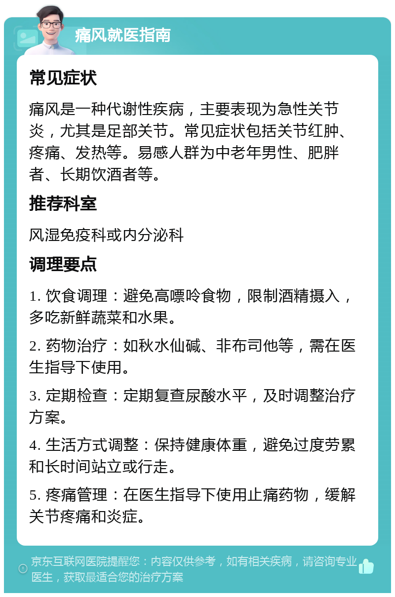 痛风就医指南 常见症状 痛风是一种代谢性疾病，主要表现为急性关节炎，尤其是足部关节。常见症状包括关节红肿、疼痛、发热等。易感人群为中老年男性、肥胖者、长期饮酒者等。 推荐科室 风湿免疫科或内分泌科 调理要点 1. 饮食调理：避免高嘌呤食物，限制酒精摄入，多吃新鲜蔬菜和水果。 2. 药物治疗：如秋水仙碱、非布司他等，需在医生指导下使用。 3. 定期检查：定期复查尿酸水平，及时调整治疗方案。 4. 生活方式调整：保持健康体重，避免过度劳累和长时间站立或行走。 5. 疼痛管理：在医生指导下使用止痛药物，缓解关节疼痛和炎症。