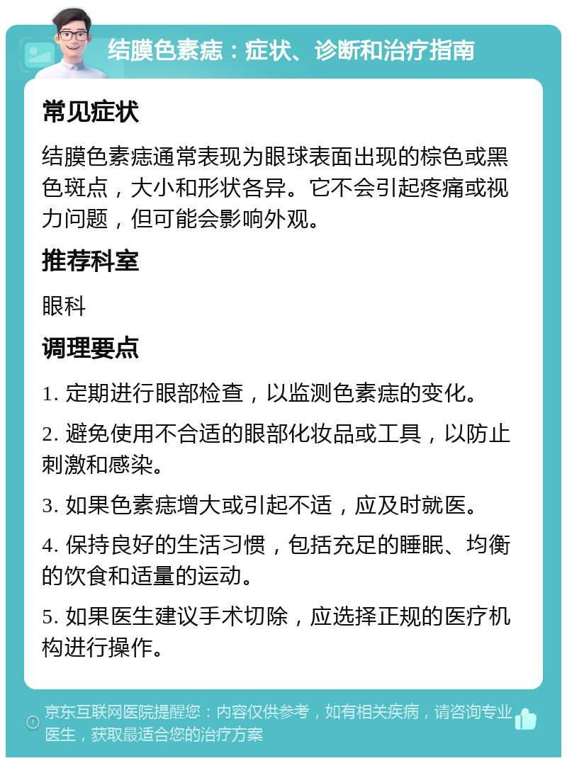 结膜色素痣：症状、诊断和治疗指南 常见症状 结膜色素痣通常表现为眼球表面出现的棕色或黑色斑点，大小和形状各异。它不会引起疼痛或视力问题，但可能会影响外观。 推荐科室 眼科 调理要点 1. 定期进行眼部检查，以监测色素痣的变化。 2. 避免使用不合适的眼部化妆品或工具，以防止刺激和感染。 3. 如果色素痣增大或引起不适，应及时就医。 4. 保持良好的生活习惯，包括充足的睡眠、均衡的饮食和适量的运动。 5. 如果医生建议手术切除，应选择正规的医疗机构进行操作。