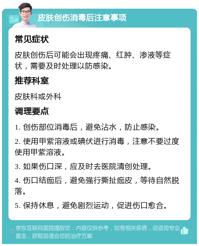 皮肤创伤消毒后注意事项 常见症状 皮肤创伤后可能会出现疼痛、红肿、渗液等症状，需要及时处理以防感染。 推荐科室 皮肤科或外科 调理要点 1. 创伤部位消毒后，避免沾水，防止感染。 2. 使用甲紫溶液或碘伏进行消毒，注意不要过度使用甲紫溶液。 3. 如果伤口深，应及时去医院清创处理。 4. 伤口结痂后，避免强行撕扯痂皮，等待自然脱落。 5. 保持休息，避免剧烈运动，促进伤口愈合。